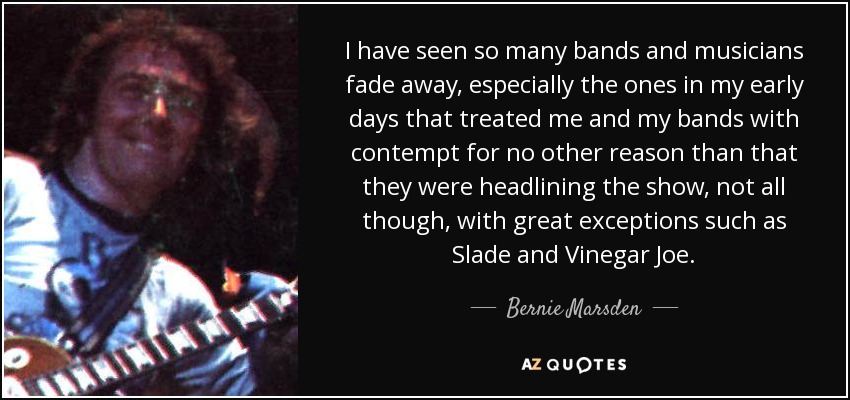 I have seen so many bands and musicians fade away, especially the ones in my early days that treated me and my bands with contempt for no other reason than that they were headlining the show, not all though, with great exceptions such as Slade and Vinegar Joe. - Bernie Marsden