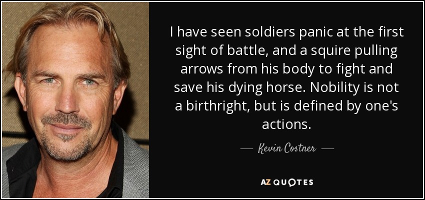 I have seen soldiers panic at the first sight of battle, and a squire pulling arrows from his body to fight and save his dying horse. Nobility is not a birthright, but is defined by one's actions. - Kevin Costner