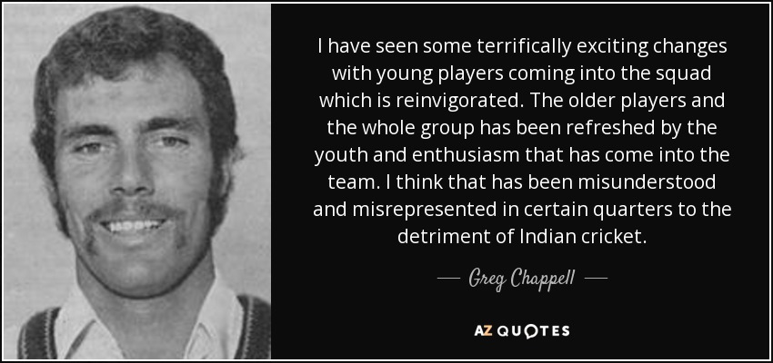 I have seen some terrifically exciting changes with young players coming into the squad which is reinvigorated. The older players and the whole group has been refreshed by the youth and enthusiasm that has come into the team. I think that has been misunderstood and misrepresented in certain quarters to the detriment of Indian cricket. - Greg Chappell