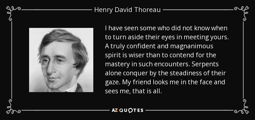 I have seen some who did not know when to turn aside their eyes in meeting yours. A truly confident and magnanimous spirit is wiser than to contend for the mastery in such encounters. Serpents alone conquer by the steadiness of their gaze. My friend looks me in the face and sees me, that is all. - Henry David Thoreau