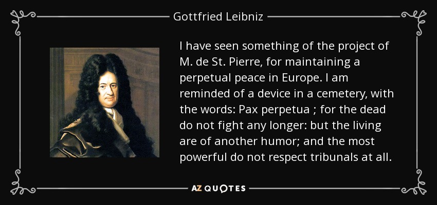 I have seen something of the project of M. de St. Pierre, for maintaining a perpetual peace in Europe. I am reminded of a device in a cemetery, with the words: Pax perpetua ; for the dead do not fight any longer: but the living are of another humor; and the most powerful do not respect tribunals at all. - Gottfried Leibniz