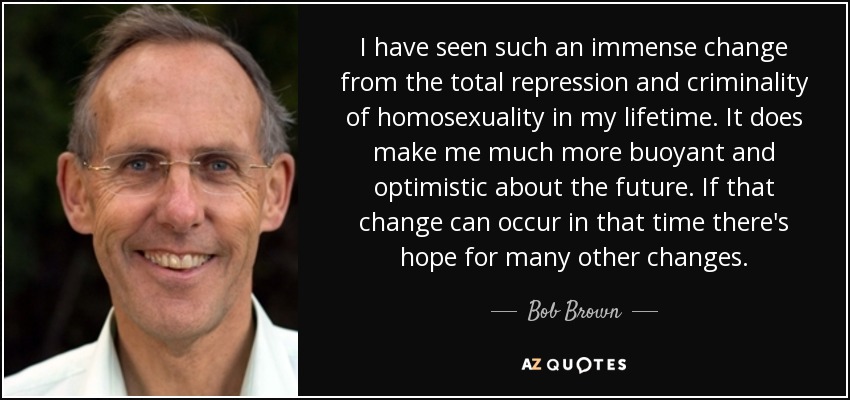 I have seen such an immense change from the total repression and criminality of homosexuality in my lifetime. It does make me much more buoyant and optimistic about the future. If that change can occur in that time there's hope for many other changes. - Bob Brown