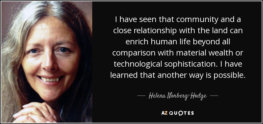 I have seen that community and a close relationship with the land can enrich human life beyond all comparison with material wealth or technological sophistication. I have learned that another way is possible. - Helena Norberg-Hodge