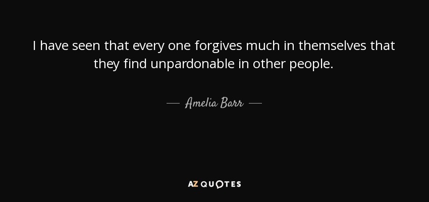 I have seen that every one forgives much in themselves that they find unpardonable in other people. - Amelia Barr