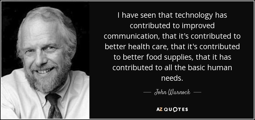I have seen that technology has contributed to improved communication, that it's contributed to better health care, that it's contributed to better food supplies, that it has contributed to all the basic human needs. - John Warnock