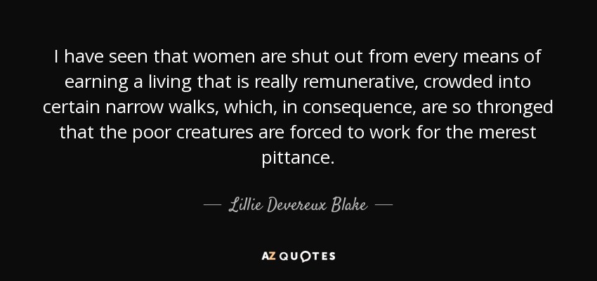 I have seen that women are shut out from every means of earning a living that is really remunerative, crowded into certain narrow walks, which, in consequence, are so thronged that the poor creatures are forced to work for the merest pittance. - Lillie Devereux Blake
