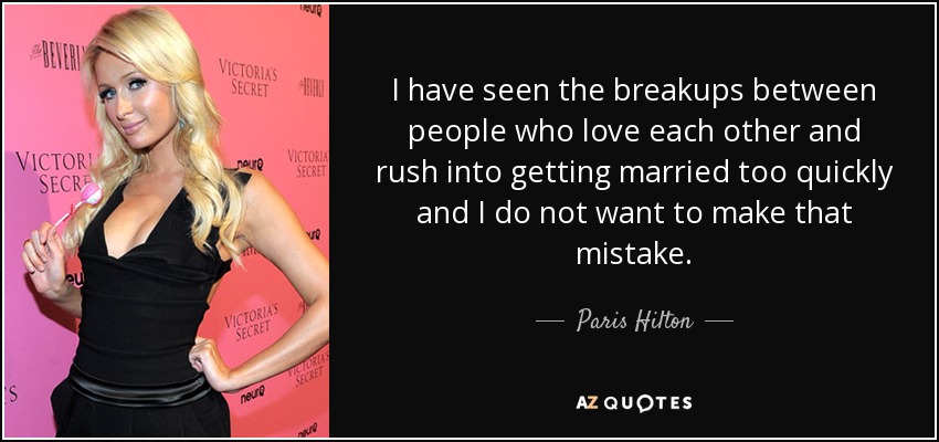 I have seen the breakups between people who love each other and rush into getting married too quickly and I do not want to make that mistake. - Paris Hilton