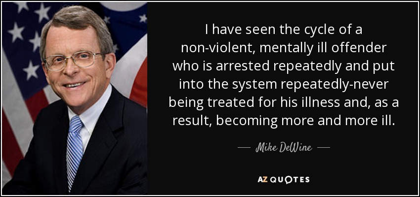 I have seen the cycle of a non-violent, mentally ill offender who is arrested repeatedly and put into the system repeatedly-never being treated for his illness and, as a result, becoming more and more ill. - Mike DeWine