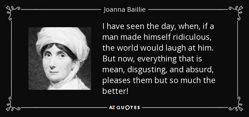 I have seen the day, when, if a man made himself ridiculous, the world would laugh at him. But now, everything that is mean, disgusting, and absurd, pleases them but so much the better! - Joanna Baillie