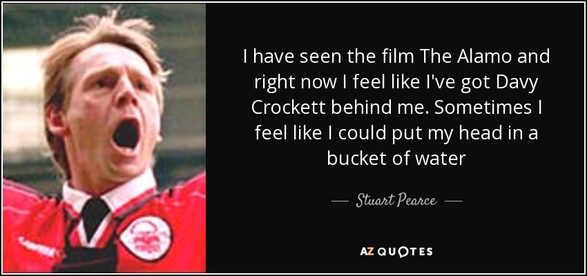 I have seen the film The Alamo and right now I feel like I've got Davy Crockett behind me. Sometimes I feel like I could put my head in a bucket of water - Stuart Pearce