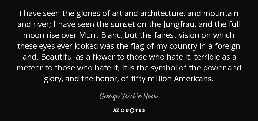 I have seen the glories of art and architecture, and mountain and river; I have seen the sunset on the Jungfrau, and the full moon rise over Mont Blanc; but the fairest vision on which these eyes ever looked was the flag of my country in a foreign land. Beautiful as a flower to those who hate it, terrible as a meteor to those who hate it, it is the symbol of the power and glory, and the honor, of fifty million Americans. - George Frisbie Hoar