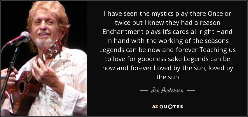 I have seen the mystics play there Once or twice but I knew they had a reason Enchantment plays it's cards all right Hand in hand with the working of the seasons Legends can be now and forever Teaching us to love for goodness sake Legends can be now and forever Loved by the sun, loved by the sun - Jon Anderson