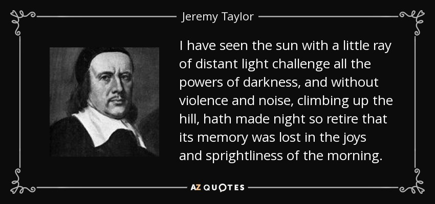 I have seen the sun with a little ray of distant light challenge all the powers of darkness, and without violence and noise, climbing up the hill, hath made night so retire that its memory was lost in the joys and sprightliness of the morning. - Jeremy Taylor