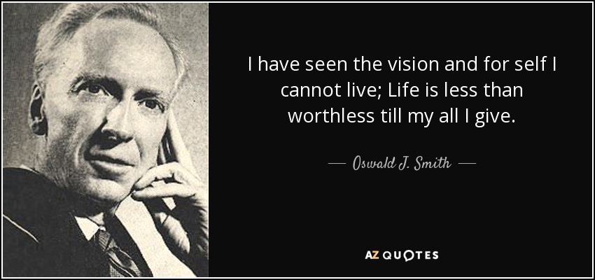 I have seen the vision and for self I cannot live; Life is less than worthless till my all I give. - Oswald J. Smith