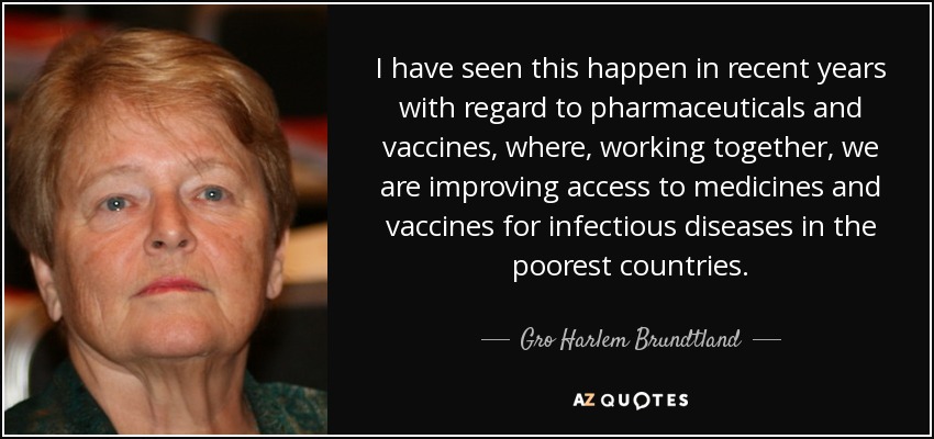 I have seen this happen in recent years with regard to pharmaceuticals and vaccines, where, working together, we are improving access to medicines and vaccines for infectious diseases in the poorest countries. - Gro Harlem Brundtland
