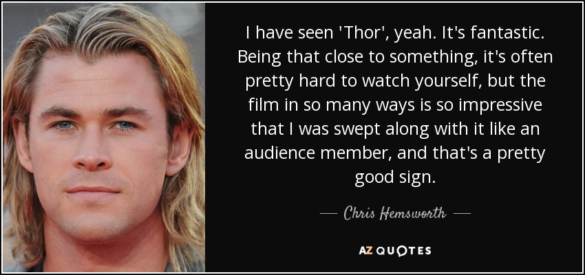 I have seen 'Thor', yeah. It's fantastic. Being that close to something, it's often pretty hard to watch yourself, but the film in so many ways is so impressive that I was swept along with it like an audience member, and that's a pretty good sign. - Chris Hemsworth