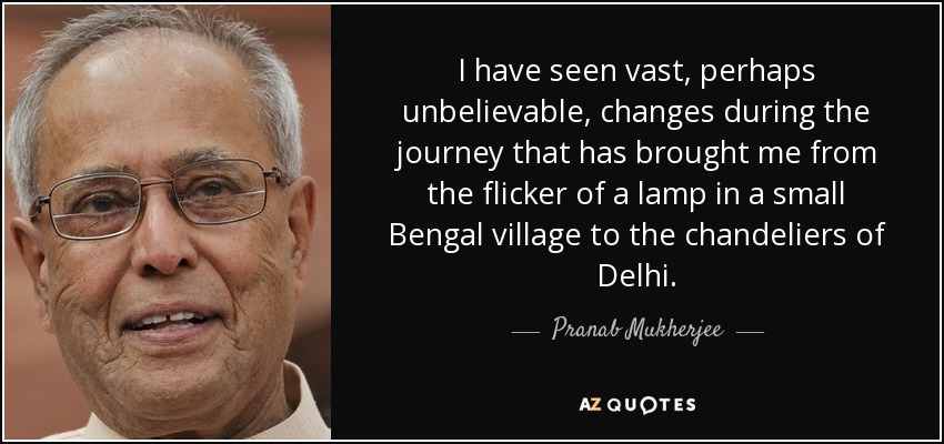 I have seen vast, perhaps unbelievable, changes during the journey that has brought me from the flicker of a lamp in a small Bengal village to the chandeliers of Delhi. - Pranab Mukherjee