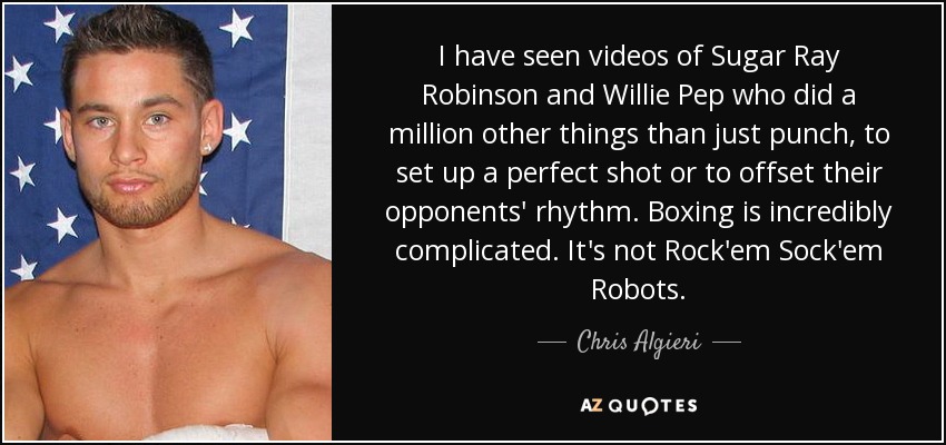 I have seen videos of Sugar Ray Robinson and Willie Pep who did a million other things than just punch, to set up a perfect shot or to offset their opponents' rhythm. Boxing is incredibly complicated. It's not Rock'em Sock'em Robots. - Chris Algieri