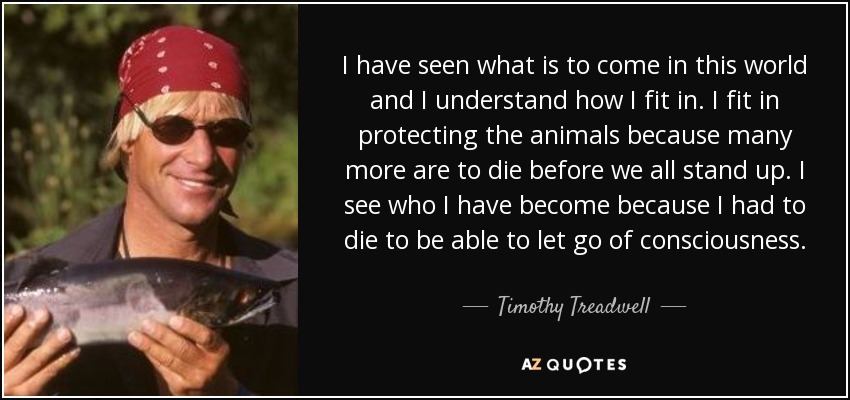 I have seen what is to come in this world and I understand how I fit in. I fit in protecting the animals because many more are to die before we all stand up. I see who I have become because I had to die to be able to let go of consciousness. - Timothy Treadwell
