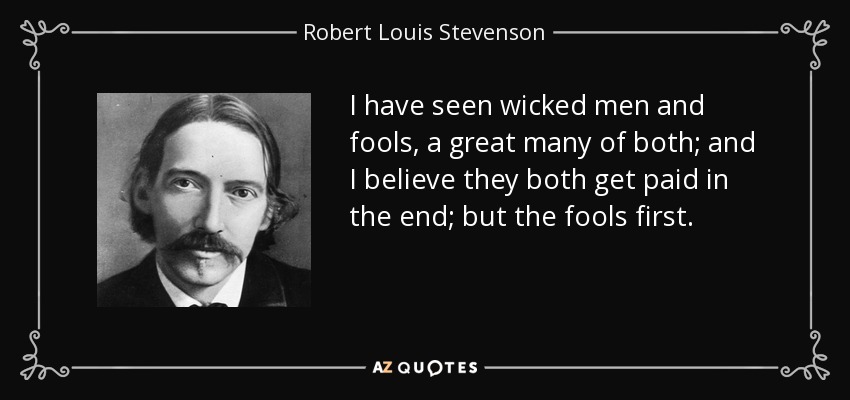 I have seen wicked men and fools, a great many of both; and I believe they both get paid in the end; but the fools first. - Robert Louis Stevenson