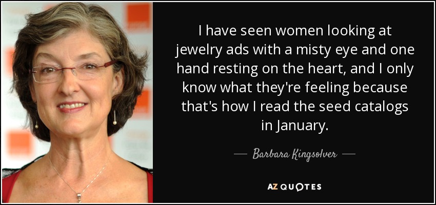 I have seen women looking at jewelry ads with a misty eye and one hand resting on the heart, and I only know what they're feeling because that's how I read the seed catalogs in January. - Barbara Kingsolver