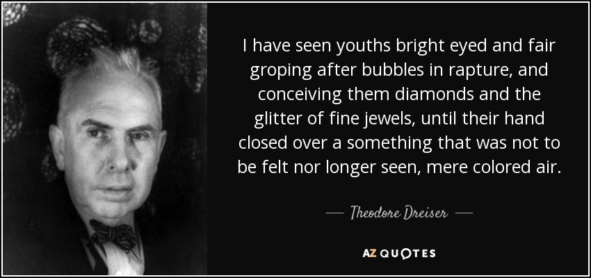 I have seen youths bright eyed and fair groping after bubbles in rapture, and conceiving them diamonds and the glitter of fine jewels, until their hand closed over a something that was not to be felt nor longer seen, mere colored air. - Theodore Dreiser