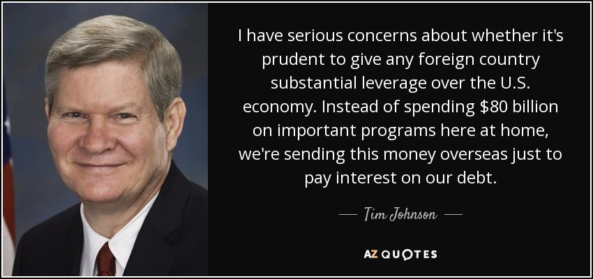 I have serious concerns about whether it's prudent to give any foreign country substantial leverage over the U.S. economy. Instead of spending $80 billion on important programs here at home, we're sending this money overseas just to pay interest on our debt. - Tim Johnson