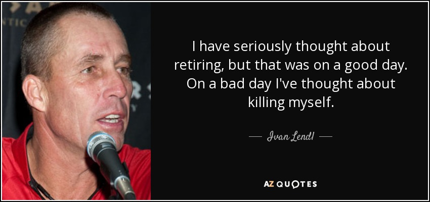 I have seriously thought about retiring, but that was on a good day. On a bad day I've thought about killing myself. - Ivan Lendl