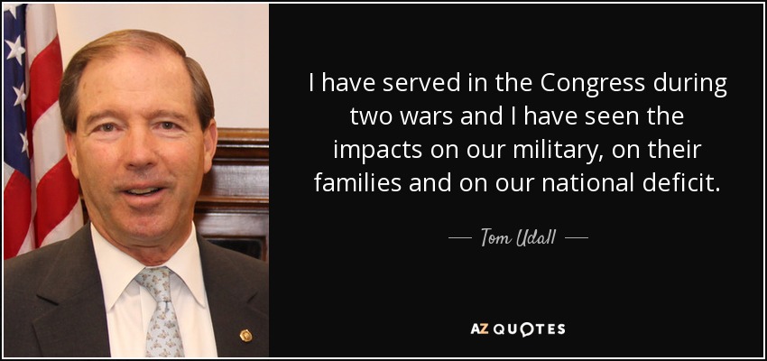 I have served in the Congress during two wars and I have seen the impacts on our military, on their families and on our national deficit. - Tom Udall