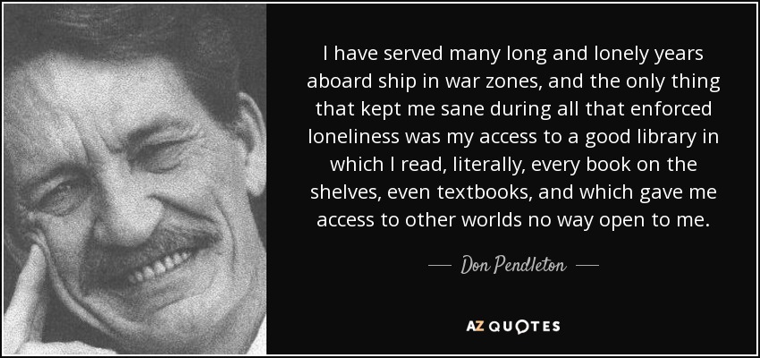 I have served many long and lonely years aboard ship in war zones, and the only thing that kept me sane during all that enforced loneliness was my access to a good library in which I read, literally, every book on the shelves, even textbooks, and which gave me access to other worlds no way open to me. - Don Pendleton