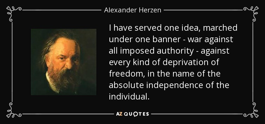 I have served one idea, marched under one banner - war against all imposed authority - against every kind of deprivation of freedom, in the name of the absolute independence of the individual. - Alexander Herzen