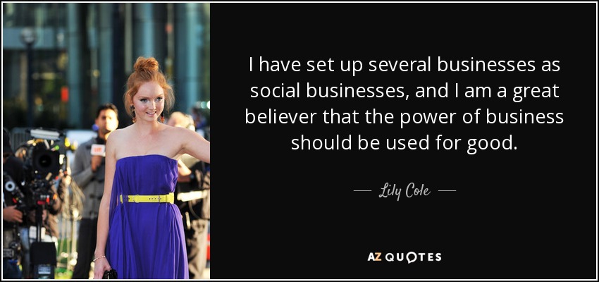 I have set up several businesses as social businesses, and I am a great believer that the power of business should be used for good. - Lily Cole
