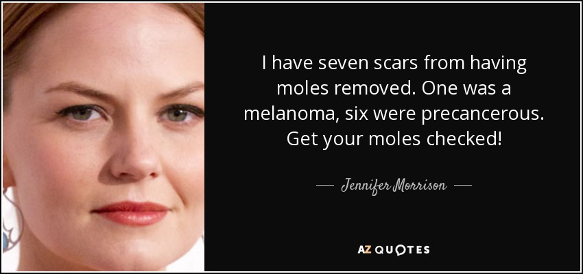 I have seven scars from having moles removed. One was a melanoma, six were precancerous. Get your moles checked! - Jennifer Morrison