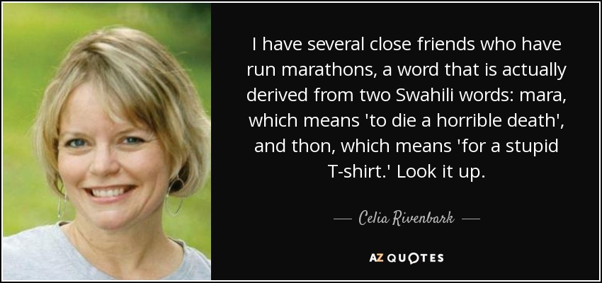I have several close friends who have run marathons, a word that is actually derived from two Swahili words: mara, which means 'to die a horrible death', and thon, which means 'for a stupid T-shirt.' Look it up. - Celia Rivenbark