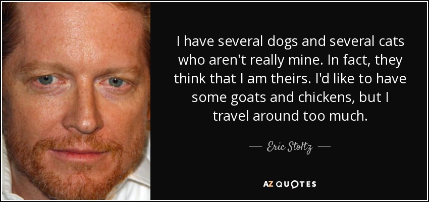 I have several dogs and several cats who aren't really mine. In fact, they think that I am theirs. I'd like to have some goats and chickens, but I travel around too much. - Eric Stoltz