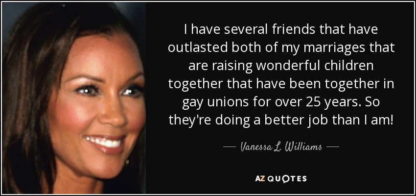I have several friends that have outlasted both of my marriages that are raising wonderful children together that have been together in gay unions for over 25 years. So they're doing a better job than I am! - Vanessa L. Williams