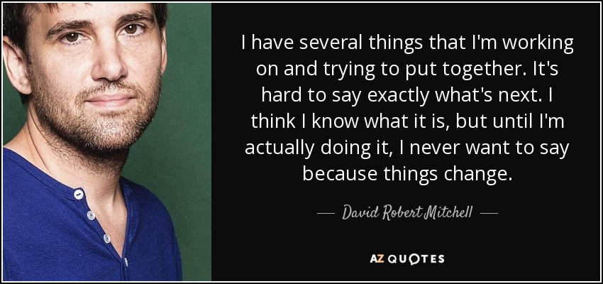 I have several things that I'm working on and trying to put together. It's hard to say exactly what's next. I think I know what it is, but until I'm actually doing it, I never want to say because things change. - David Robert Mitchell