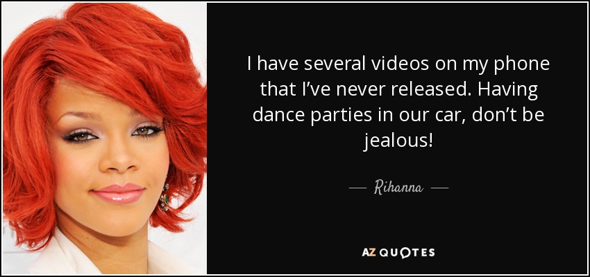 I have several videos on my phone that I’ve never released. Having dance parties in our car, don’t be jealous! - Rihanna