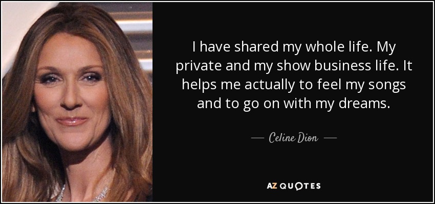 I have shared my whole life. My private and my show business life. It helps me actually to feel my songs and to go on with my dreams. - Celine Dion