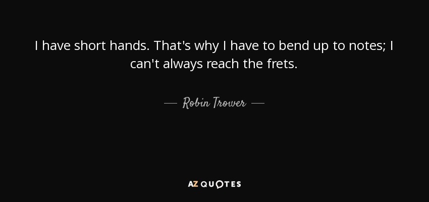 I have short hands. That's why I have to bend up to notes; I can't always reach the frets. - Robin Trower