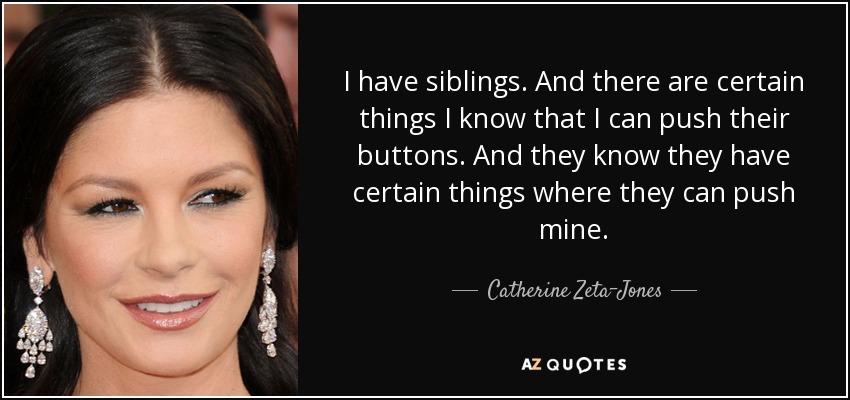 I have siblings. And there are certain things I know that I can push their buttons. And they know they have certain things where they can push mine. - Catherine Zeta-Jones