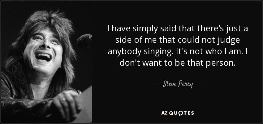 I have simply said that there's just a side of me that could not judge anybody singing. It's not who I am. I don't want to be that person. - Steve Perry