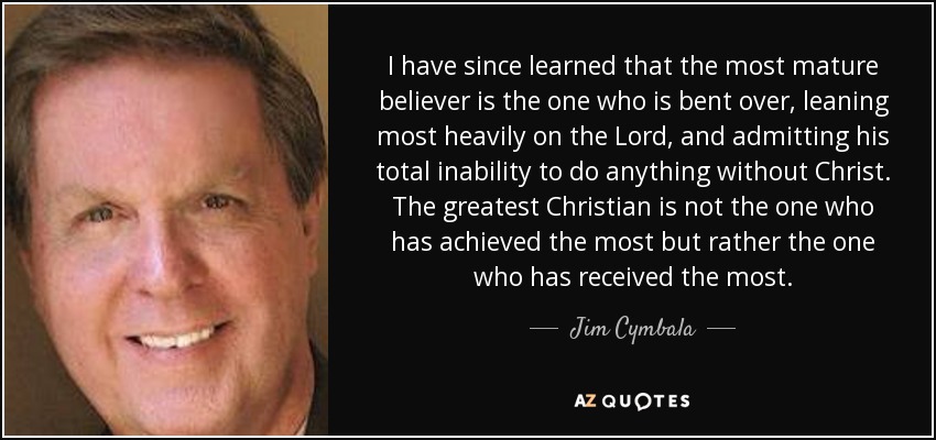 I have since learned that the most mature believer is the one who is bent over, leaning most heavily on the Lord, and admitting his total inability to do anything without Christ. The greatest Christian is not the one who has achieved the most but rather the one who has received the most. - Jim Cymbala