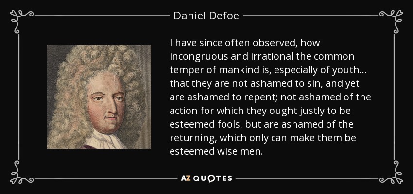 I have since often observed, how incongruous and irrational the common temper of mankind is, especially of youth ... that they are not ashamed to sin, and yet are ashamed to repent; not ashamed of the action for which they ought justly to be esteemed fools, but are ashamed of the returning, which only can make them be esteemed wise men. - Daniel Defoe