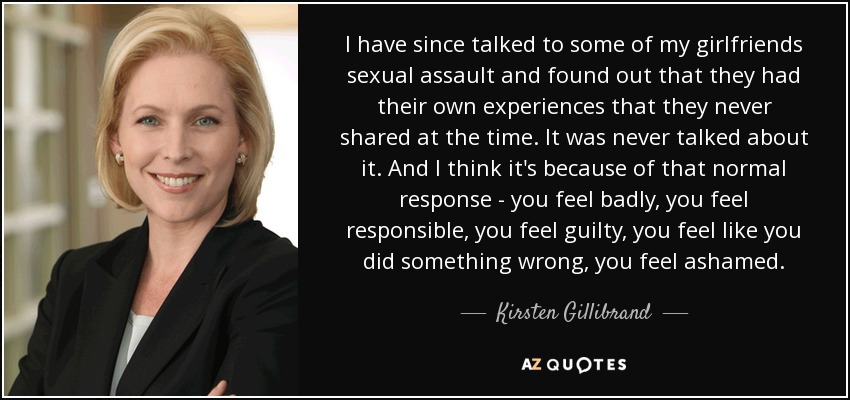 I have since talked to some of my girlfriends sexual assault and found out that they had their own experiences that they never shared at the time. It was never talked about it. And I think it's because of that normal response - you feel badly, you feel responsible, you feel guilty, you feel like you did something wrong, you feel ashamed. - Kirsten Gillibrand