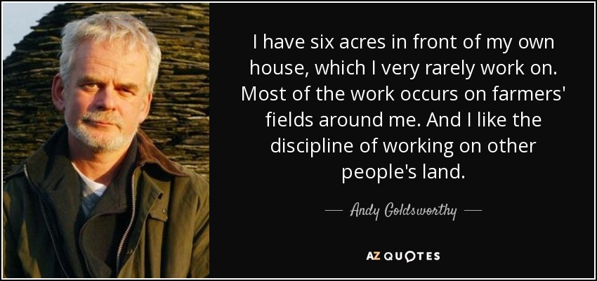 I have six acres in front of my own house, which I very rarely work on. Most of the work occurs on farmers' fields around me. And I like the discipline of working on other people's land. - Andy Goldsworthy