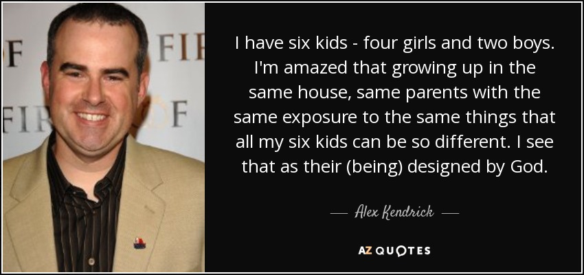 I have six kids - four girls and two boys. I'm amazed that growing up in the same house, same parents with the same exposure to the same things that all my six kids can be so different. I see that as their (being) designed by God. - Alex Kendrick