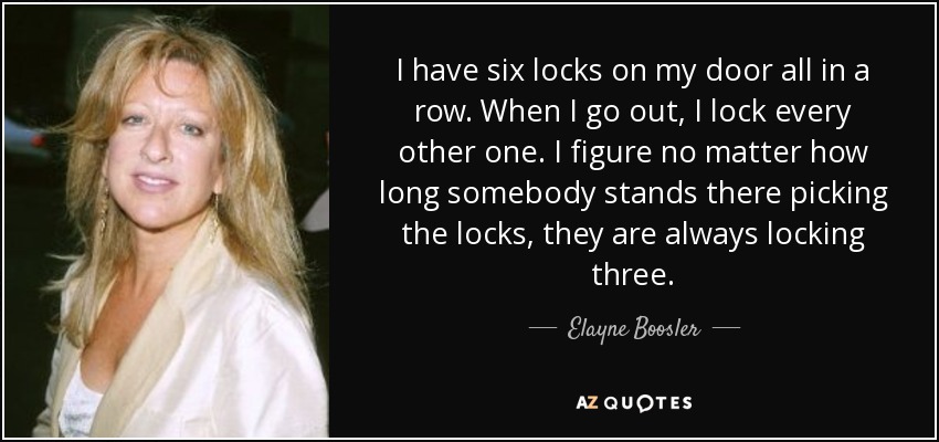 I have six locks on my door all in a row. When I go out, I lock every other one. I figure no matter how long somebody stands there picking the locks, they are always locking three. - Elayne Boosler