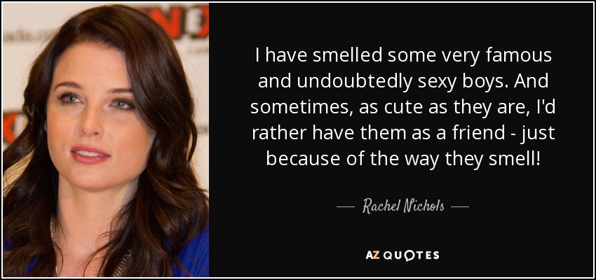 I have smelled some very famous and undoubtedly sexy boys. And sometimes, as cute as they are, I'd rather have them as a friend - just because of the way they smell! - Rachel Nichols