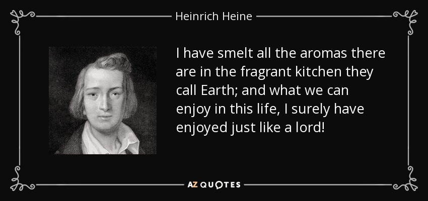 I have smelt all the aromas there are in the fragrant kitchen they call Earth; and what we can enjoy in this life, I surely have enjoyed just like a lord! - Heinrich Heine